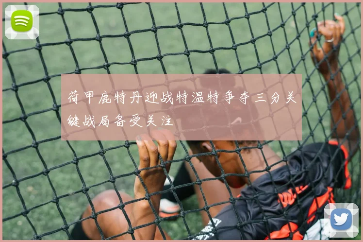 荷甲鹿特丹迎战特温特争夺三分关键战局备受关注