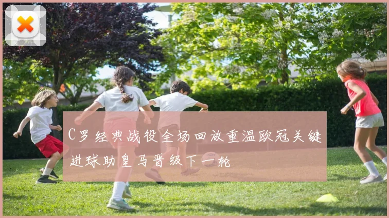 C罗经典战役全场回放重温欧冠关键进球助皇马晋级下一轮