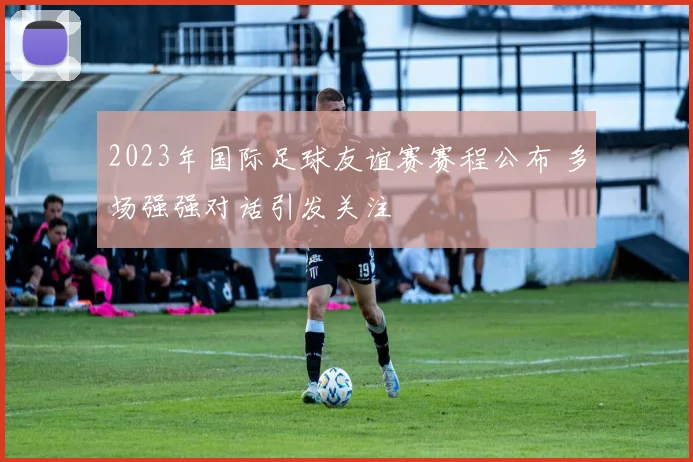2023年国际足球友谊赛赛程公布 多场强强对话引发关注