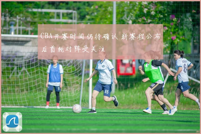CBA开赛时间仍待确认 新赛程公布后首轮对阵受关注