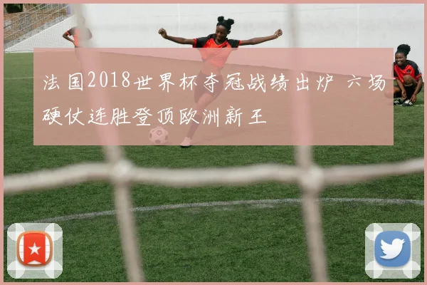 法国2018世界杯夺冠战绩出炉 六场硬仗连胜登顶欧洲新王