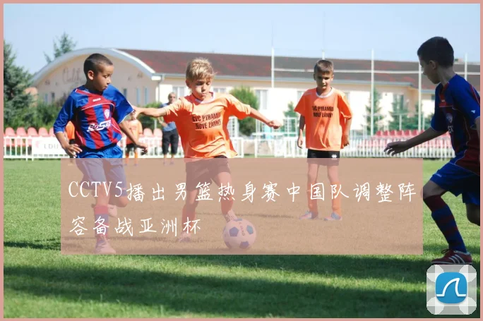 CCTV5播出男篮热身赛中国队调整阵容备战亚洲杯