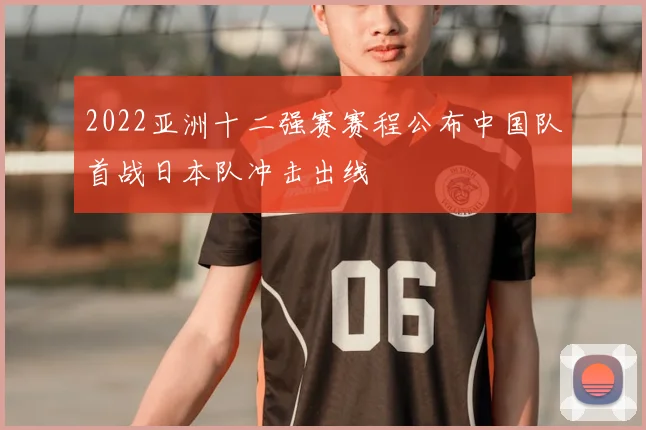 2022亚洲十二强赛赛程公布中国队首战日本队冲击出线