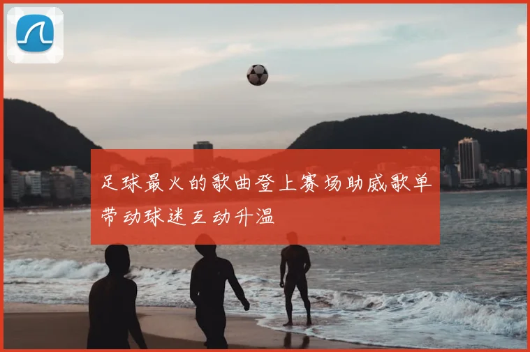 足球最火的歌曲登上赛场助威歌单带动球迷互动升温