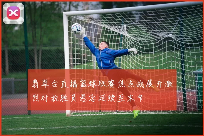 翡翠台直播篮球联赛焦点战展开激烈对抗胜负悬念延续至末节