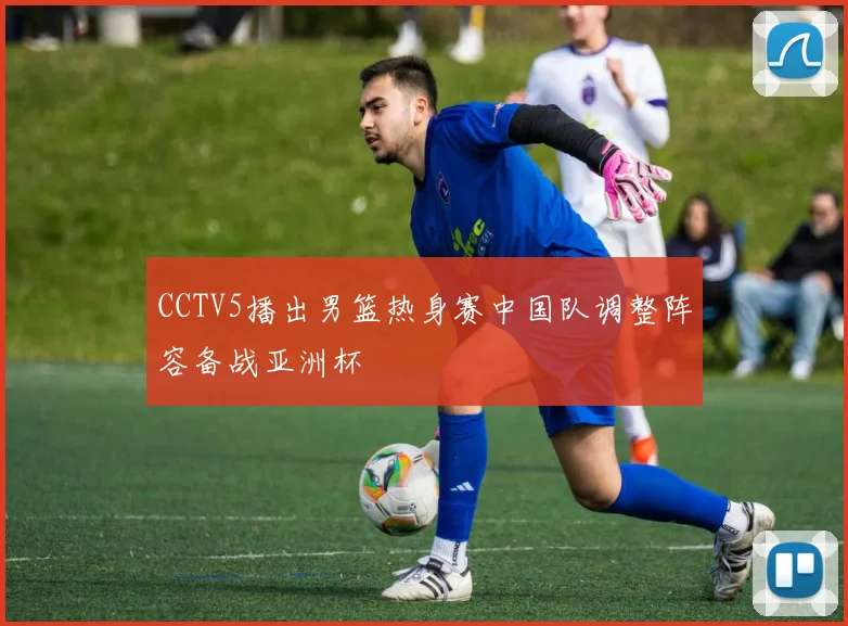 CCTV5播出男篮热身赛中国队调整阵容备战亚洲杯