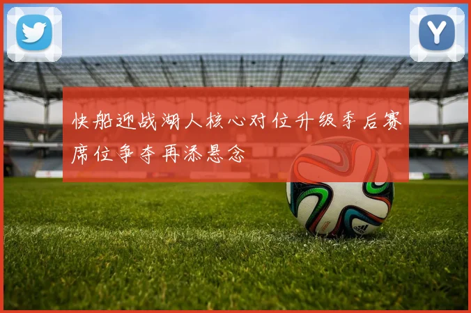 快船迎战湖人核心对位升级季后赛席位争夺再添悬念