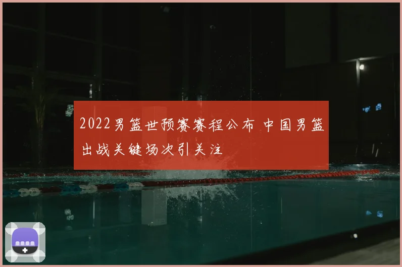 2022男篮世预赛赛程公布 中国男篮出战关键场次引关注