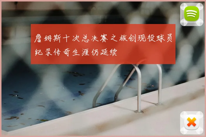 詹姆斯十次总决赛之旅创现役球员纪录传奇生涯仍延续