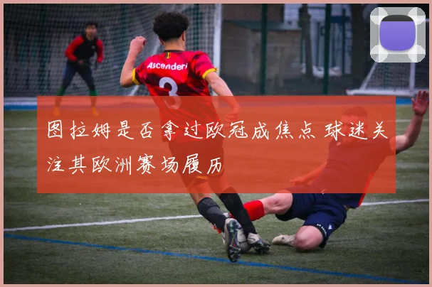 图拉姆是否拿过欧冠成焦点 球迷关注其欧洲赛场履历