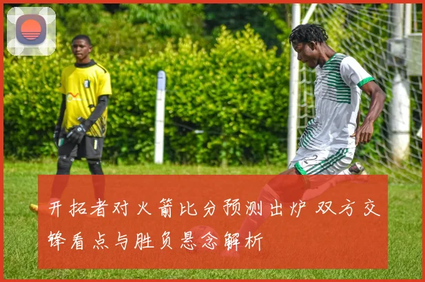 开拓者对火箭比分预测出炉 双方交锋看点与胜负悬念解析
